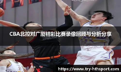 CBA北控对广厦精彩比赛录像回顾与分析分享